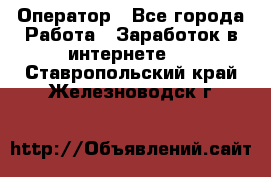 Оператор - Все города Работа » Заработок в интернете   . Ставропольский край,Железноводск г.